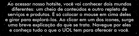 Ao acessar nosso hotsite, voc&ecirc; vai conhecer dois mundos diferentes: um cheio de conte&uacute;dos e outro repleto de servi&ccedil;os e produtos. &Eacute; s&oacute; colocar o mouse em cima deles e girar para explor&aacute;-los. Ao clicar em um dos &iacute;cones, surge uma breve explica&ccedil;&atilde;o do que se trata. Navegue por eles e conhe&ccedil;a tudo o que o UOL tem para oferecer a voc&ecirc;.